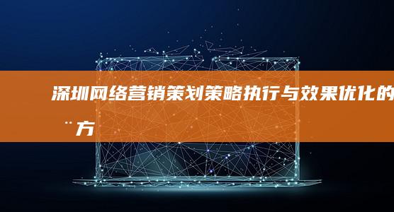 深圳网络营销策划：策略、执行与效果优化的全方位指南